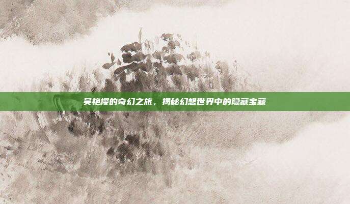 吴艳樱的奇幻之旅，揭秘幻想世界中的隐藏宝藏