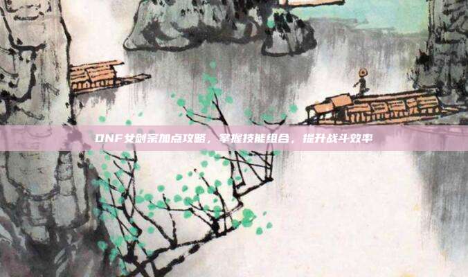 DNF女剑宗加点攻略，掌握技能组合，提升战斗效率