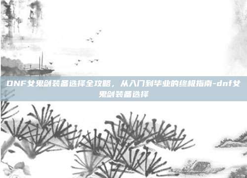 DNF女鬼剑装备选择全攻略，从入门到毕业的终极指南-dnf女鬼剑装备选择