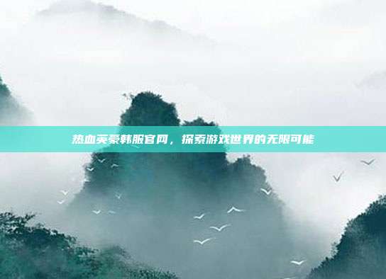 热血英豪韩服官网，探索游戏世界的无限可能