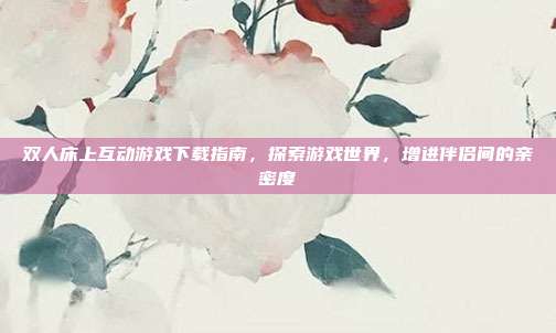 双人床上互动游戏下载指南，探索游戏世界，增进伴侣间的亲密度