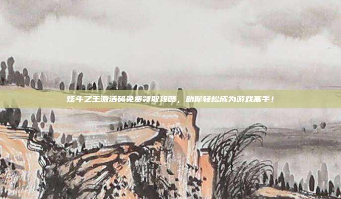 炫斗之王激活码免费领取攻略,助你轻松成为游戏高手!