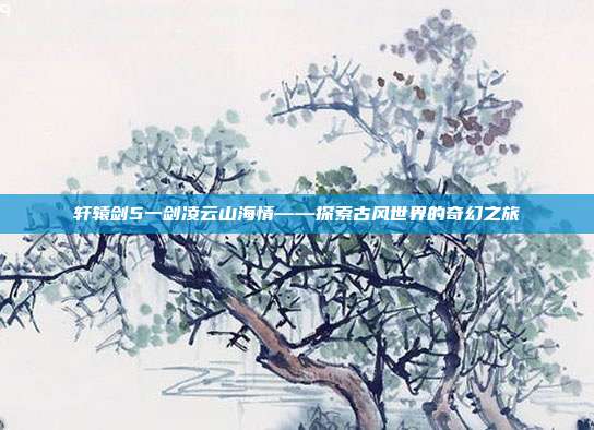 轩辕剑5一剑凌云山海情——探索古风世界的奇幻之旅