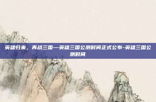 英雄归来，再战三国—英雄三国公测时间正式公布-英雄三国公测时间