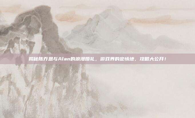 揭秘陈乔恩与Alan的浪漫婚礼，游戏界的定情地，攻略大公开！