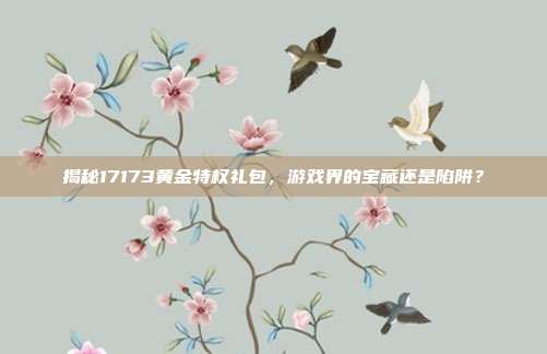 揭秘17173黄金特权礼包，游戏界的宝藏还是陷阱？