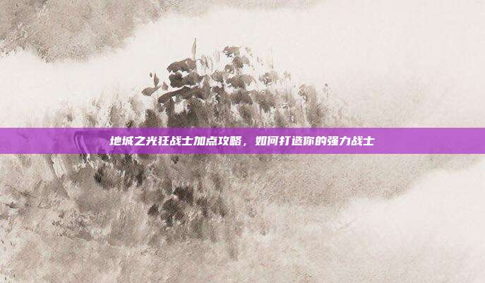 地城之光狂战士加点攻略,如何打造你的强力战士