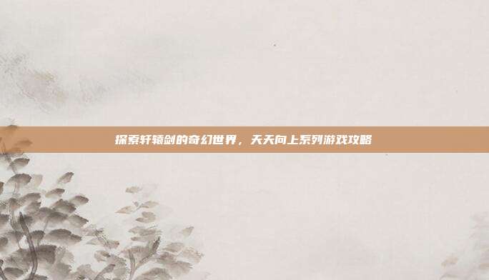 探索轩辕剑的奇幻世界，天天向上系列游戏攻略