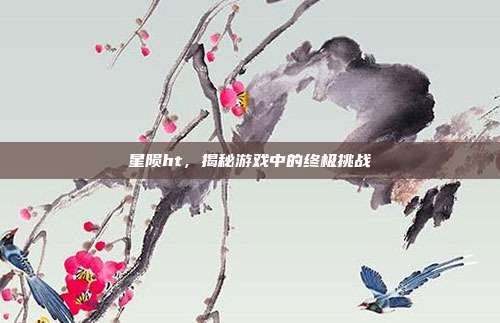 星陨ht，揭秘游戏中的终极挑战