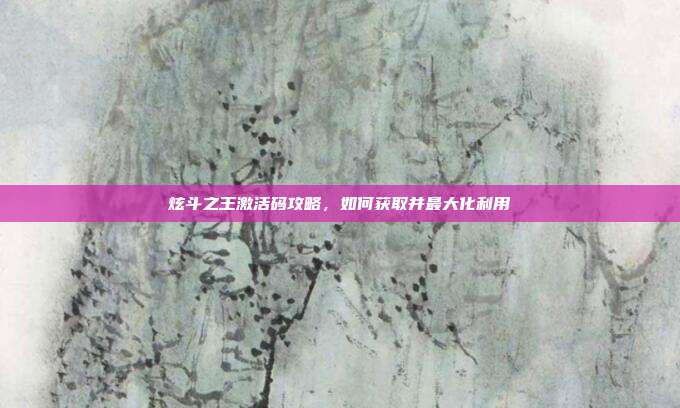 炫斗之王激活码攻略,如何获取并最大化利用