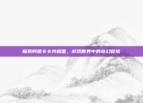探索阿图卡卡共和国,游戏世界中的奇幻冒险