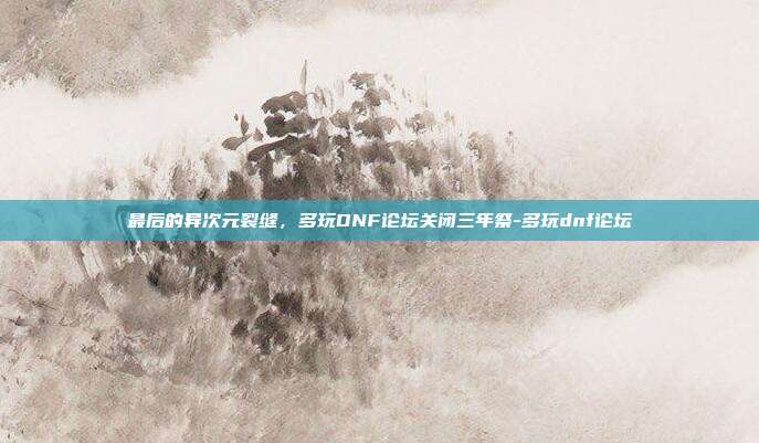 最后的异次元裂缝，多玩DNF论坛关闭三年祭-多玩dnf论坛