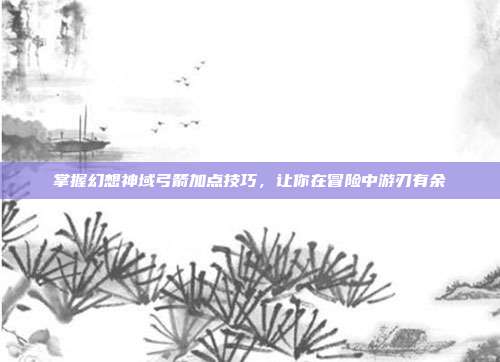 掌握幻想神域弓箭加点技巧,让你在冒险中游刃有余