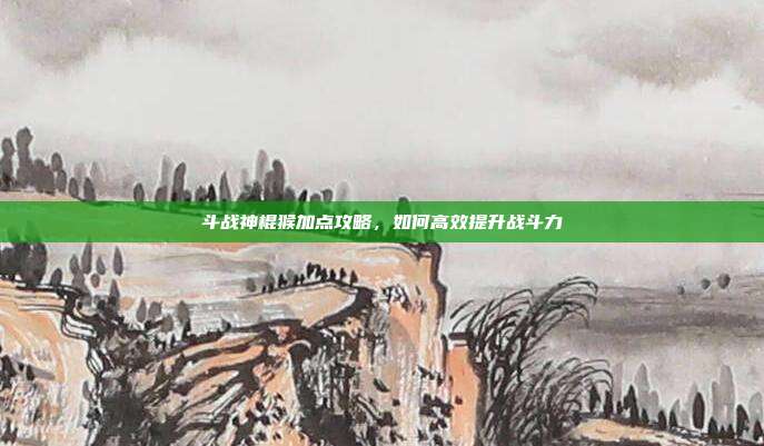斗战神棍猴加点攻略,如何高效提升战斗力