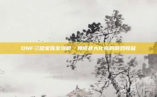 DNF兰总宝珠全攻略,如何最大化你的游戏收益