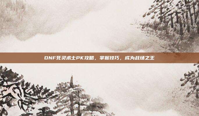DNF死灵术士PK攻略,掌握技巧,成为战场之王
