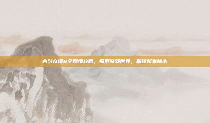 古剑奇谭2全剧情攻略,探索游戏世界,解锁所有秘密