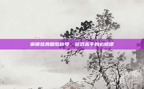 解锁炫舞唱歌称号,游戏高手的必修课