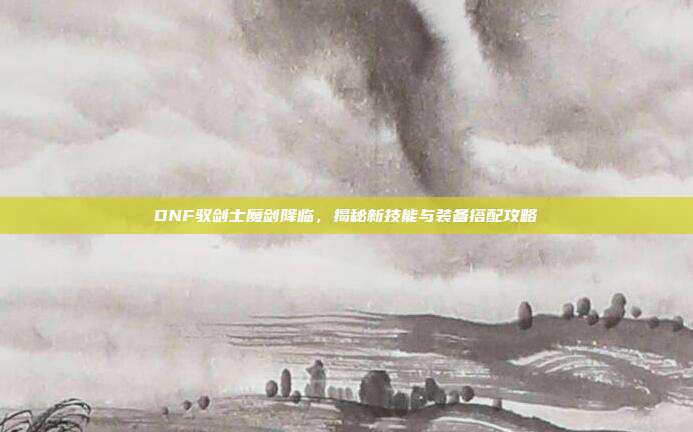 DNF驭剑士魔剑降临，揭秘新技能与装备搭配攻略
