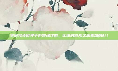 掌握完美世界手游兽魂攻略，让你的冒险之旅更加精彩！