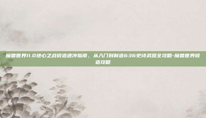 魔兽世界11.0地心之战锻造速冲指南,从入门到制造636史诗武器全攻略-魔兽世界锻造攻略