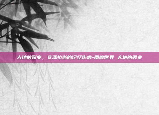 大地的裂变,艾泽拉斯的记忆伤痕-魔兽世界 大地的裂变