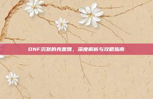 DNF沉默的克蕾雅,深度解析与攻略指南