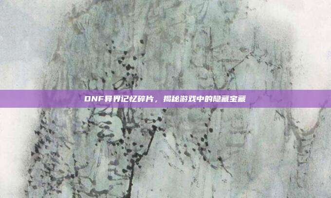 DNF异界记忆碎片,揭秘游戏中的隐藏宝藏