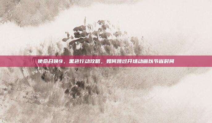 使命召唤9，黑色行动攻略，如何跳过开场动画以节省时间