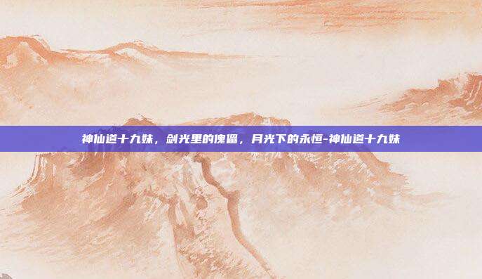 神仙道十九妹,剑光里的傀儡,月光下的永恒-神仙道十九妹