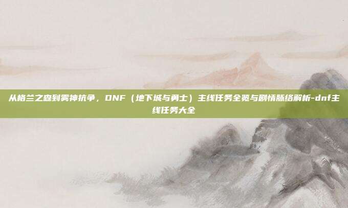 从格兰之森到雾神抗争，DNF（地下城与勇士）主线任务全览与剧情脉络解析-dnf主线任务大全