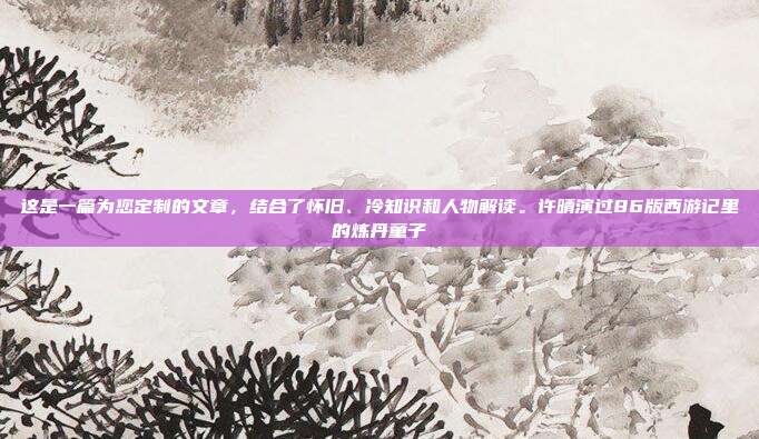 这是一篇为您定制的文章,结合了怀旧、冷知识和人物解读。许晴演过86版西游记里的炼丹童子
