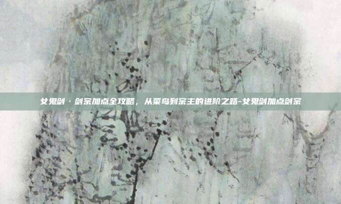 女鬼剑·剑宗加点全攻略，从菜鸟到宗主的进阶之路-女鬼剑加点剑宗