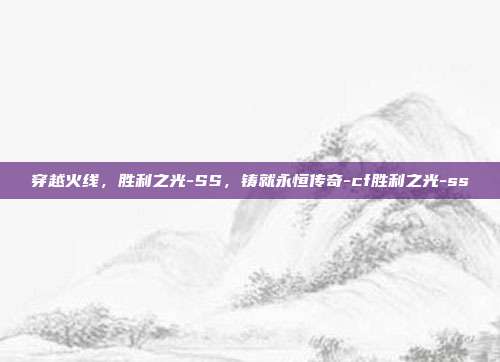 穿越火线,胜利之光-SS,铸就永恒传奇-cf胜利之光-ss