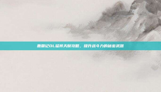 鹿鼎记OL猛将天赋攻略,提升战斗力的秘密武器
