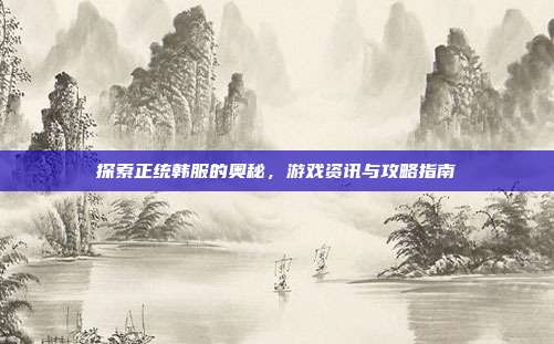 探索正统韩服的奥秘,游戏资讯与攻略指南