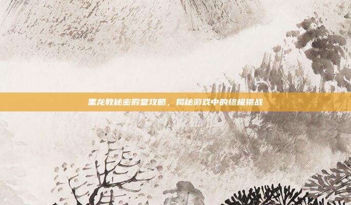 黑龙教秘密殿堂攻略,揭秘游戏中的终极挑战