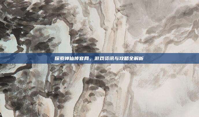 探索神仙传官网,游戏资讯与攻略全解析