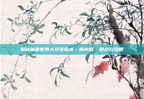 揭秘魔兽世界大灾变版本,新内容、挑战与攻略