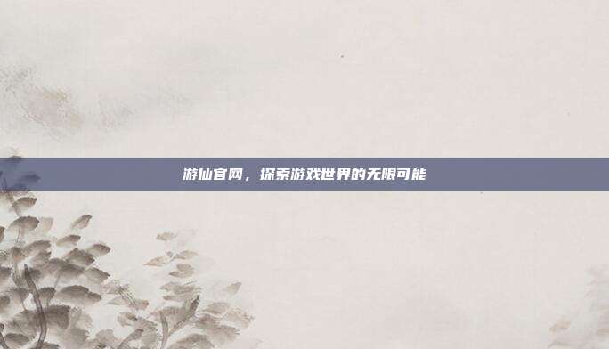 游仙官网,探索游戏世界的无限可能