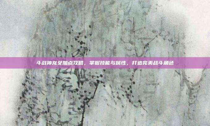 斗战神龙女加点攻略，掌握技能与属性，打造完美战斗角色