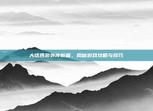 大话西游外传新篇，揭秘游戏攻略与技巧