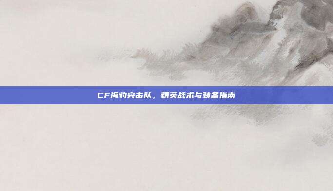 CF海豹突击队,精英战术与装备指南