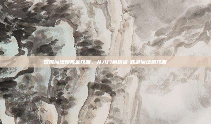 嘿咻魔法娘完全攻略,从入门到精通-嘿咻魔法娘攻略
