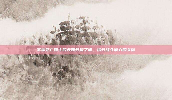 掌握死亡骑士的天赋升级之道,提升战斗能力的关键