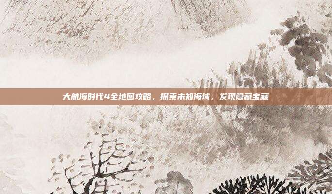 大航海时代4全地图攻略,探索未知海域,发现隐藏宝藏