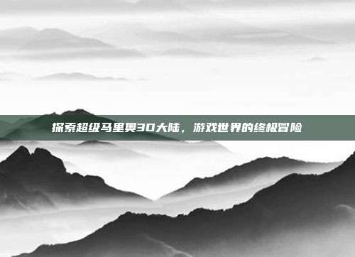 探索超级马里奥3D大陆,游戏世界的终极冒险