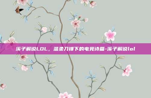溪子解说LOL,温柔刀锋下的电竞诗篇-溪子解说lol