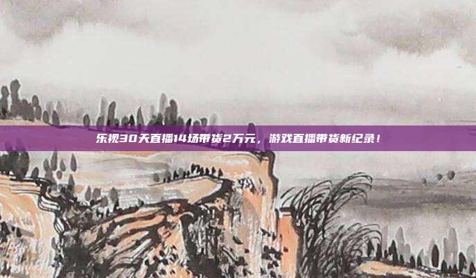 乐视30天直播14场带货2万元，游戏直播带货新纪录！