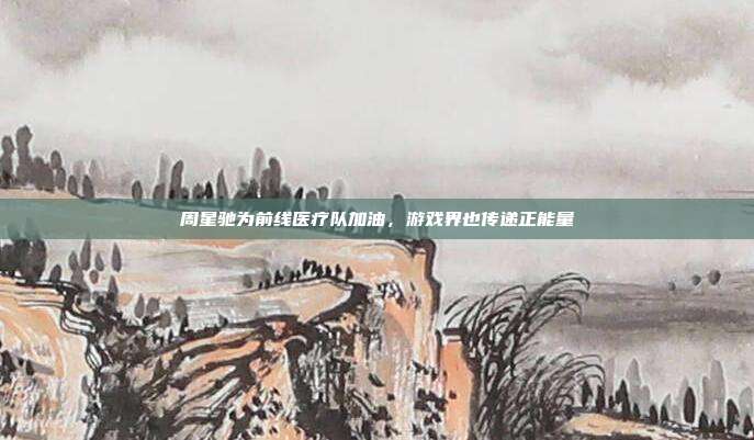 周星驰为前线医疗队加油,游戏界也传递正能量